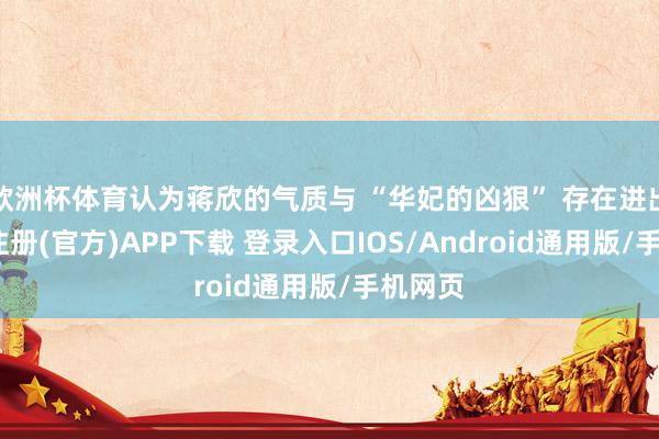 欧洲杯体育认为蒋欣的气质与 “华妃的凶狠” 存在进出-开云注册(官方)APP下载 登录入口IOS/Android通用版/手机网页