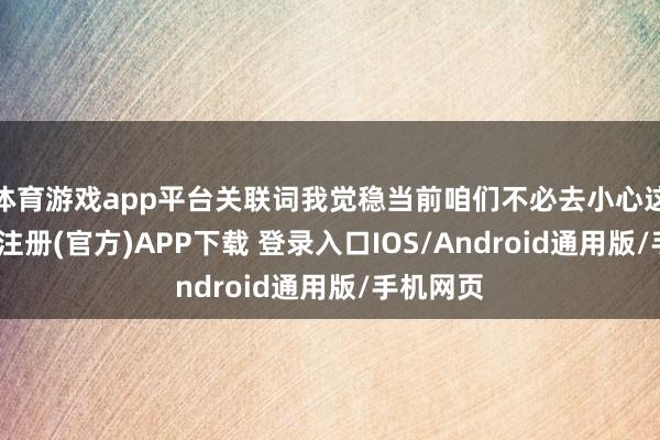 体育游戏app平台关联词我觉稳当前咱们不必去小心这些-开云注册(官方)APP下载 登录入口IOS/Android通用版/手机网页