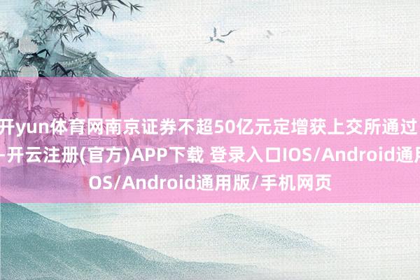 开yun体育网南京证券不超50亿元定增获上交所通过 红塔证券立功-开云注册(官方)APP下载 登录入口IOS/Android通用版/手机网页