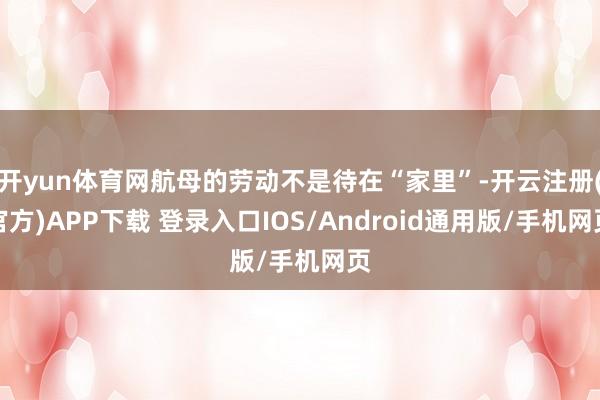 开yun体育网航母的劳动不是待在“家里”-开云注册(官方)APP下载 登录入口IOS/Android通用版/手机网页