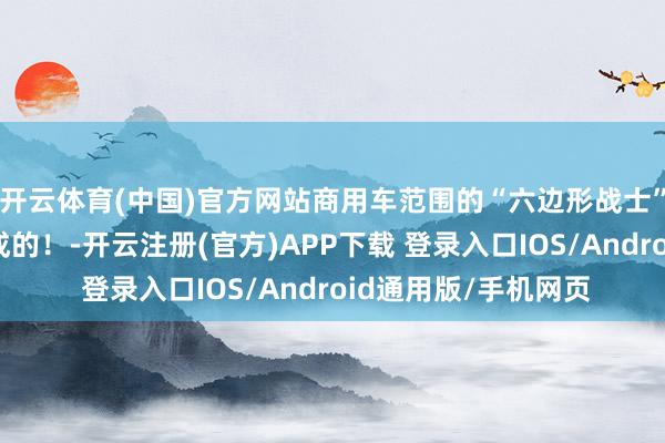 开云体育(中国)官方网站商用车范围的“六边形战士”是这么真金不怕火成的！-开云注册(官方)APP下载 登录入口IOS/Android通用版/手机网页