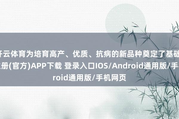 开云体育为培育高产、优质、抗病的新品种奠定了基础-开云注册(官方)APP下载 登录入口IOS/Android通用版/手机网页