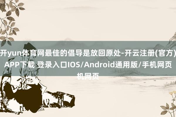 开yun体育网最佳的倡导是放回原处-开云注册(官方)APP下载 登录入口IOS/Android通用版/手机网页