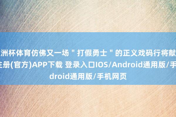 欧洲杯体育仿佛又一场＂打假勇士＂的正义戏码行将献技-开云注册(官方)APP下载 登录入口IOS/Android通用版/手机网页