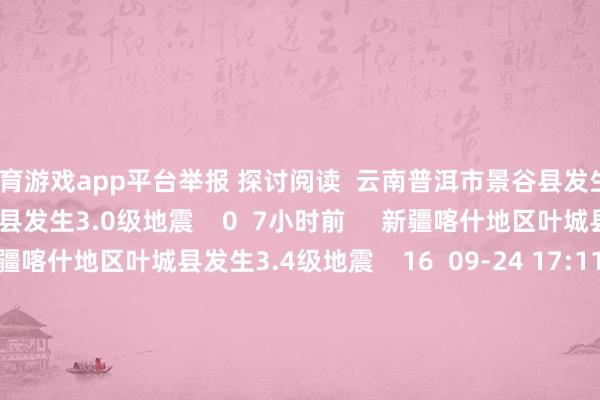 体育游戏app平台举报 探讨阅读  云南普洱市景谷县发生3.0级地震云南普洱市景谷县发生3.0级地震    0  7小时前     新疆喀什地区叶城县发生3.4级地震新疆喀什地区叶城县发生3.4级地震    16  09-24 17:11     新疆和郊外区皮山县发生3.1级地震新疆和郊外区皮山县发生3.1级地震    0  09-22 14:18     重庆荣昌区隔邻发生3.7级傍边地震重庆