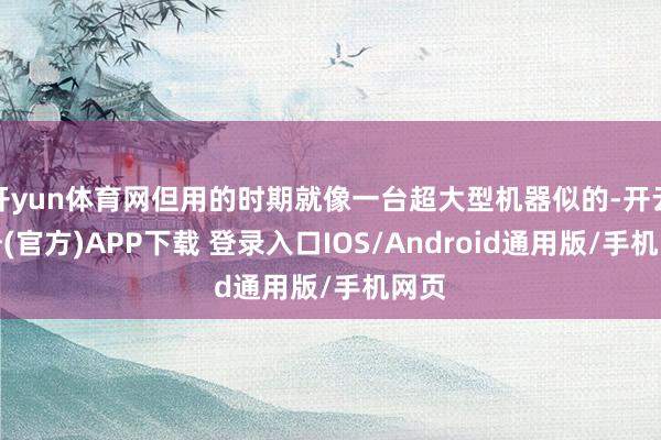 开yun体育网但用的时期就像一台超大型机器似的-开云注册(官方)APP下载 登录入口IOS/Android通用版/手机网页