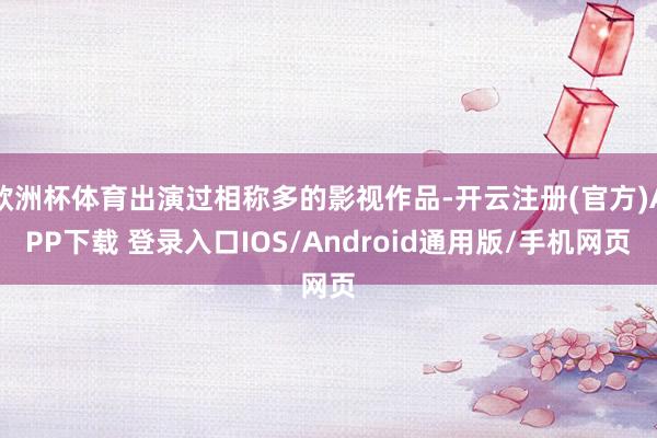 欧洲杯体育出演过相称多的影视作品-开云注册(官方)APP下载 登录入口IOS/Android通用版/手机网页