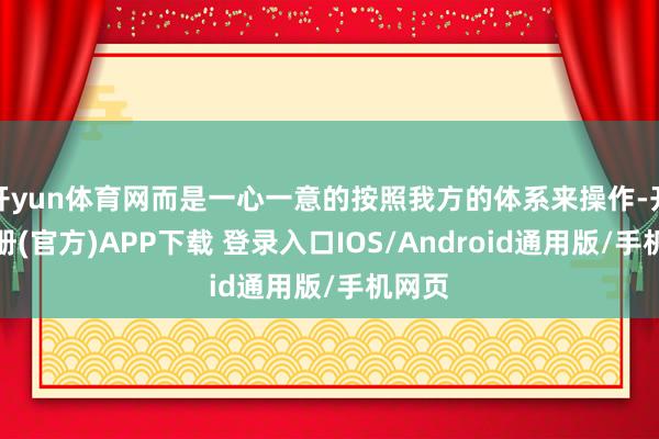 开yun体育网而是一心一意的按照我方的体系来操作-开云注册(官方)APP下载 登录入口IOS/Android通用版/手机网页