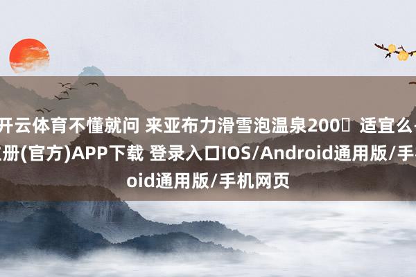 开云体育不懂就问 来亚布力滑雪泡温泉200➕适宜么-开云注册(官方)APP下载 登录入口IOS/Android通用版/手机网页