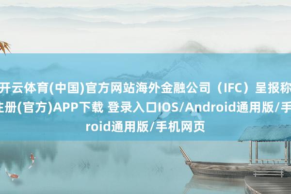 开云体育(中国)官方网站海外金融公司（IFC）呈报称-开云注册(官方)APP下载 登录入口IOS/Android通用版/手机网页