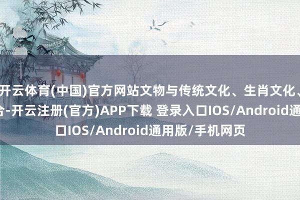 开云体育(中国)官方网站文物与传统文化、生肖文化、民间艺术相蚁合-开云注册(官方)APP下载 登录入口IOS/Android通用版/手机网页