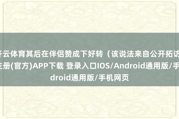 开云体育其后在伴侣赞成下好转（该说法来自公开拓访）-开云注册(官方)APP下载 登录入口IOS/Android通用版/手机网页