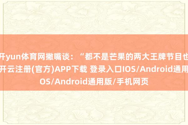 开yun体育网撇嘴谈：“都不是芒果的两大王牌节目也值得你爱慕-开云注册(官方)APP下载 登录入口IOS/Android通用版/手机网页