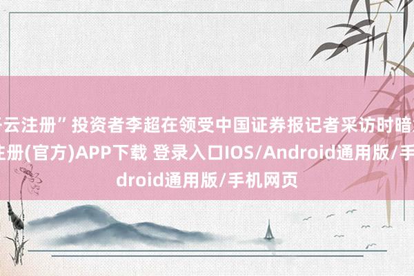 开云注册”投资者李超在领受中国证券报记者采访时暗意-开云注册(官方)APP下载 登录入口IOS/Android通用版/手机网页