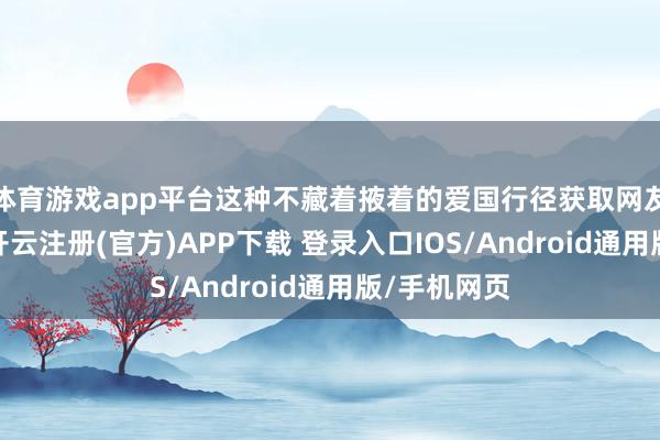 体育游戏app平台这种不藏着掖着的爱国行径获取网友们的歌唱-开云注册(官方)APP下载 登录入口IOS/Android通用版/手机网页