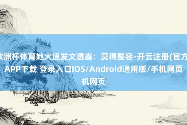 欧洲杯体育她火速发文透露：莫得整容-开云注册(官方)APP下载 登录入口IOS/Android通用版/手机网页