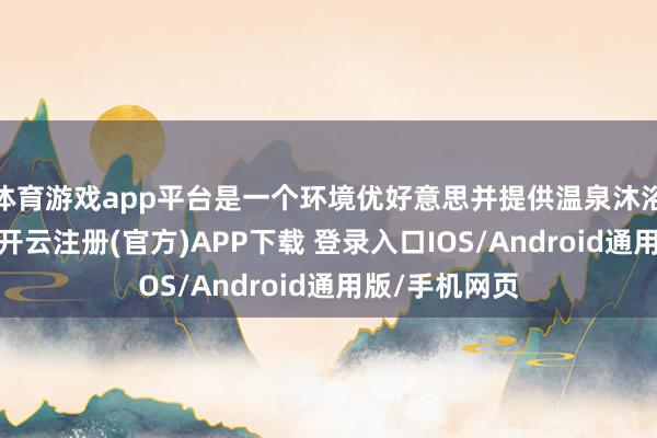 体育游戏app平台是一个环境优好意思并提供温泉沐浴的度假盛地-开云注册(官方)APP下载 登录入口IOS/Android通用版/手机网页