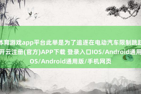 体育游戏app平台此举是为了追逐在电动汽车限制跳跃的中国企业-开云注册(官方)APP下载 登录入口IOS/Android通用版/手机网页