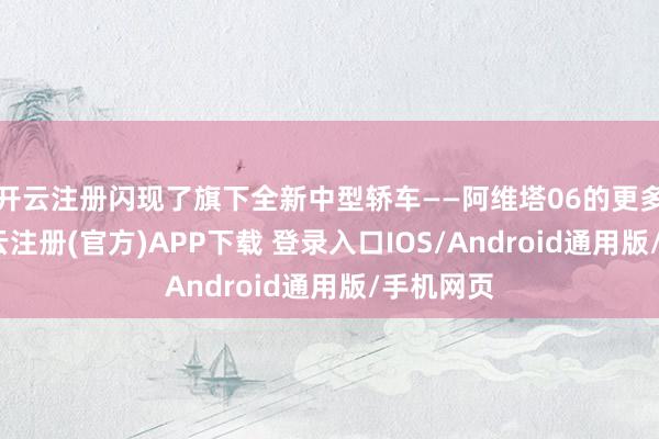 开云注册闪现了旗下全新中型轿车——阿维塔06的更多信息-开云注册(官方)APP下载 登录入口IOS/Android通用版/手机网页