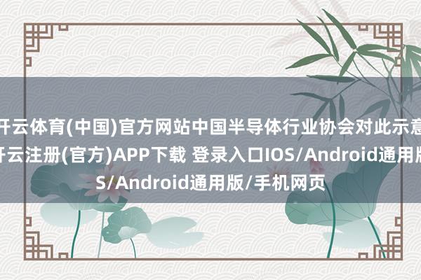 开云体育(中国)官方网站中国半导体行业协会对此示意严重关注-开云注册(官方)APP下载 登录入口IOS/Android通用版/手机网页