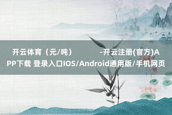 开云体育（元/吨）            -开云注册(官方)APP下载 登录入口IOS/Android通用版/手机网页