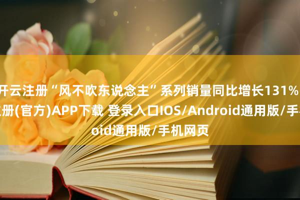 开云注册“风不吹东说念主”系列销量同比增长131%-开云注册(官方)APP下载 登录入口IOS/Android通用版/手机网页