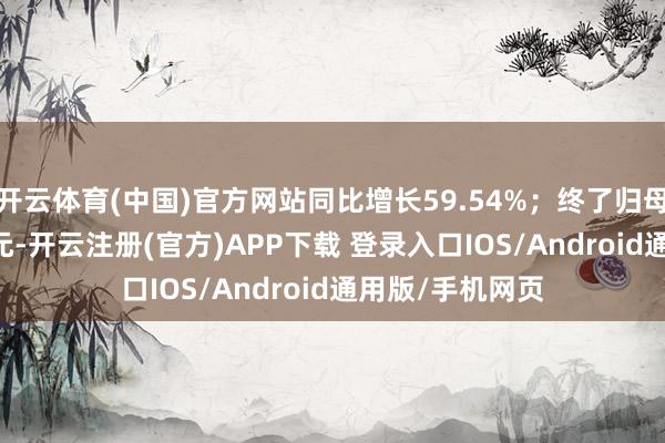 开云体育(中国)官方网站同比增长59.54%；终了归母净利润1.68亿元-开云注册(官方)APP下载 登录入口IOS/Android通用版/手机网页
