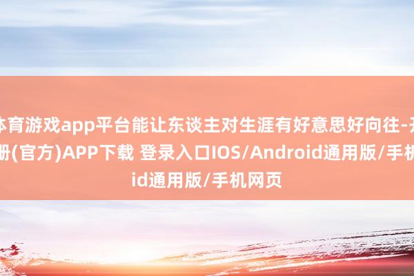 体育游戏app平台能让东谈主对生涯有好意思好向往-开云注册(官方)APP下载 登录入口IOS/Android通用版/手机网页