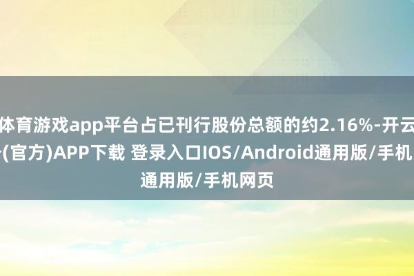 体育游戏app平台占已刊行股份总额的约2.16%-开云注册(官方)APP下载 登录入口IOS/Android通用版/手机网页