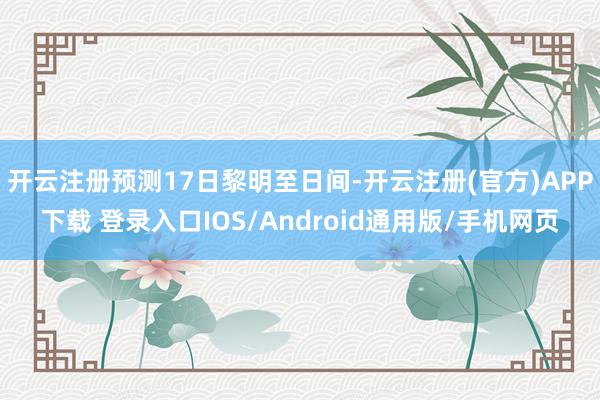 开云注册预测17日黎明至日间-开云注册(官方)APP下载 登录入口IOS/Android通用版/手机网页