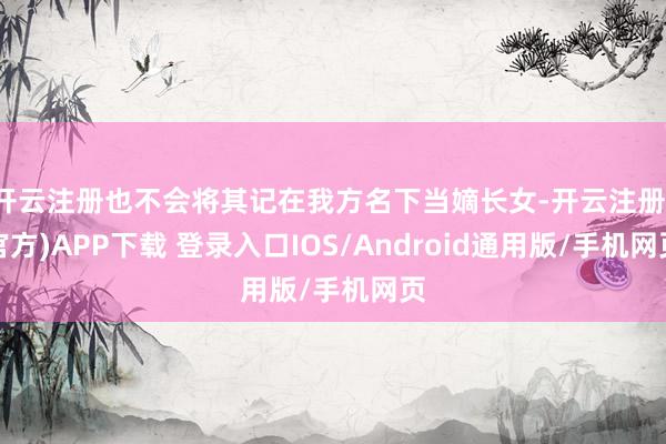 开云注册也不会将其记在我方名下当嫡长女-开云注册(官方)APP下载 登录入口IOS/Android通用版/手机网页