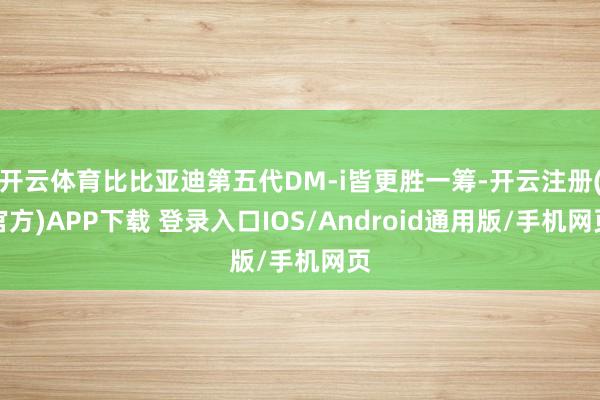 开云体育比比亚迪第五代DM-i皆更胜一筹-开云注册(官方)APP下载 登录入口IOS/Android通用版/手机网页
