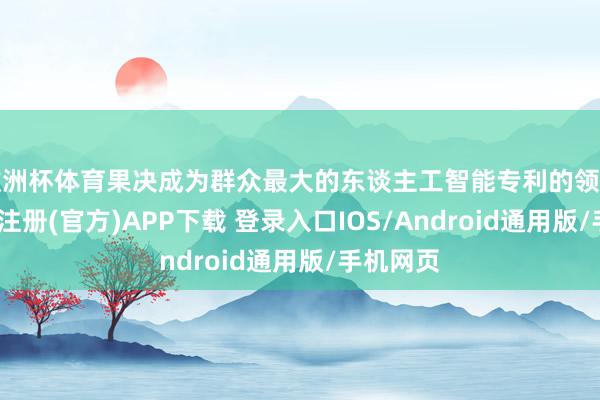 欧洲杯体育果决成为群众最大的东谈主工智能专利的领有国-开云注册(官方)APP下载 登录入口IOS/Android通用版/手机网页