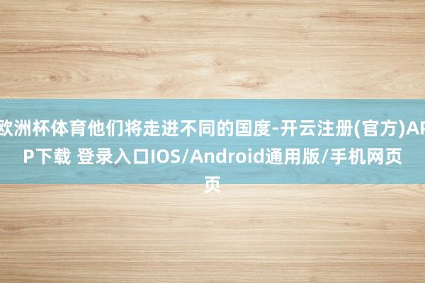 欧洲杯体育他们将走进不同的国度-开云注册(官方)APP下载 登录入口IOS/Android通用版/手机网页