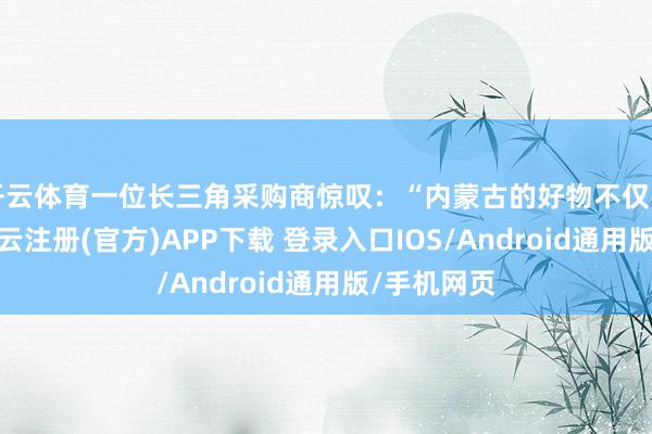 开云体育一位长三角采购商惊叹:“内蒙古的好物不仅品性出众-开云注册(官方)APP下载 登录入口IOS/Android通用版/手机网页
