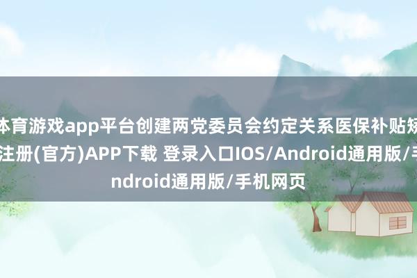 体育游戏app平台创建两党委员会约定关系医保补贴矫正-开云注册(官方)APP下载 登录入口IOS/Android通用版/手机网页