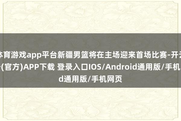 体育游戏app平台新疆男篮将在主场迎来首场比赛-开云注册(官方)APP下载 登录入口IOS/Android通用版/手机网页