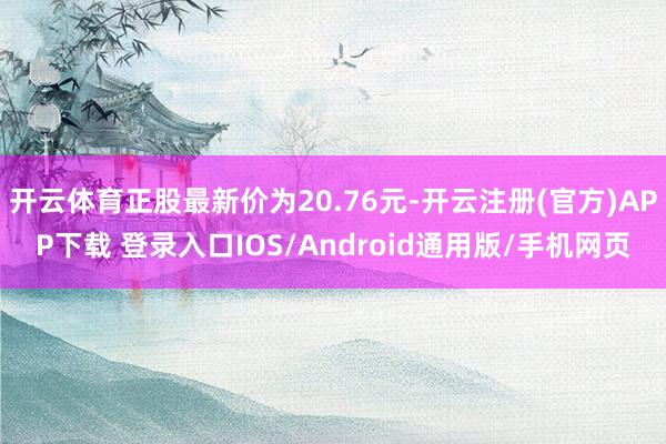 开云体育正股最新价为20.76元-开云注册(官方)APP下载 登录入口IOS/Android通用版/手机网页