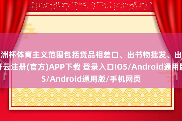欧洲杯体育主义范围包括货品相差口、出书物批发、出书物零卖等-开云注册(官方)APP下载 登录入口IOS/Android通用版/手机网页