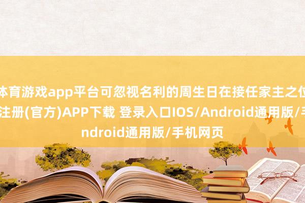 体育游戏app平台可忽视名利的周生日在接任家主之位前-开云注册(官方)APP下载 登录入口IOS/Android通用版/手机网页