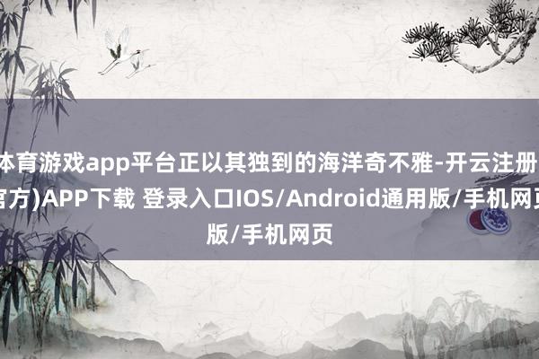 体育游戏app平台正以其独到的海洋奇不雅-开云注册(官方)APP下载 登录入口IOS/Android通用版/手机网页