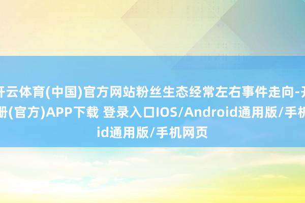 开云体育(中国)官方网站粉丝生态经常左右事件走向-开云注册(官方)APP下载 登录入口IOS/Android通用版/手机网页