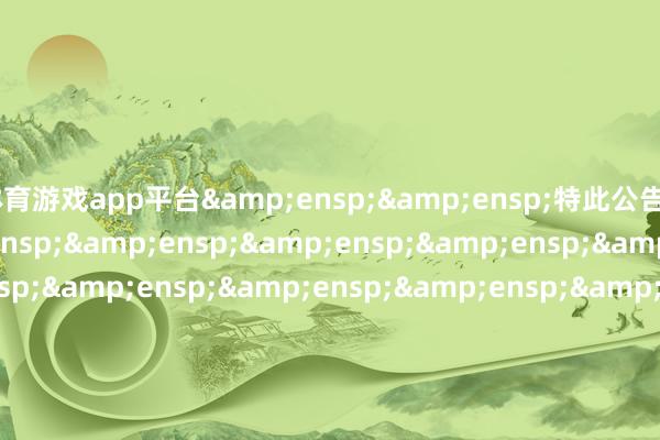 体育游戏app平台&ensp;&ensp;特此公告&ensp;&ensp;&ensp;&ensp;&ensp;&ensp;&ensp;&ensp;&ensp;&ensp;&ensp;&ensp;&ensp;&ensp;&ensp;&ensp;&ensp;&ensp;&ensp;&ensp;&ensp;&ensp;&ensp;&ensp;&ensp;&ensp;&ensp;&ensp;&ensp;&