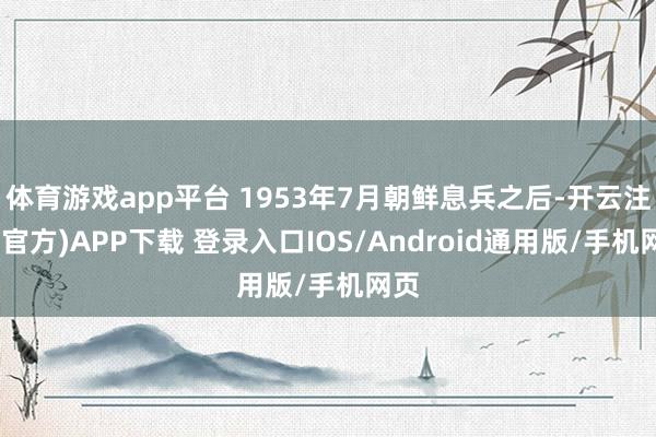 体育游戏app平台 1953年7月朝鲜息兵之后-开云注册(官方)APP下载 登录入口IOS/Android通用版/手机网页