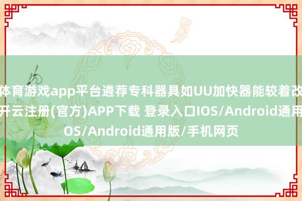 体育游戏app平台遴荐专科器具如UU加快器能较着改善畅通质料-开云注册(官方)APP下载 登录入口IOS/Android通用版/手机网页