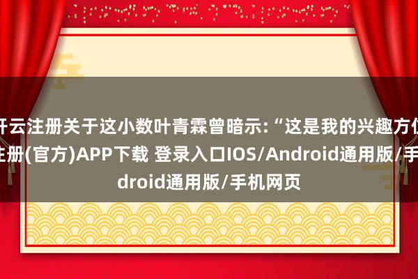 开云注册关于这小数叶青霖曾暗示:“这是我的兴趣方位-开云注册(官方)APP下载 登录入口IOS/Android通用版/手机网页
