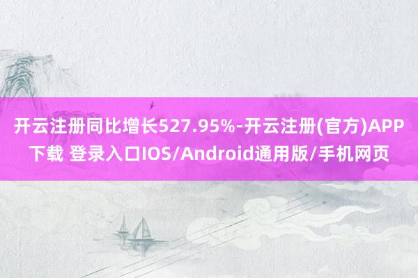 开云注册同比增长527.95%-开云注册(官方)APP下载 登录入口IOS/Android通用版/手机网页