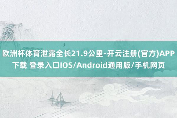 欧洲杯体育泄露全长21.9公里-开云注册(官方)APP下载 登录入口IOS/Android通用版/手机网页