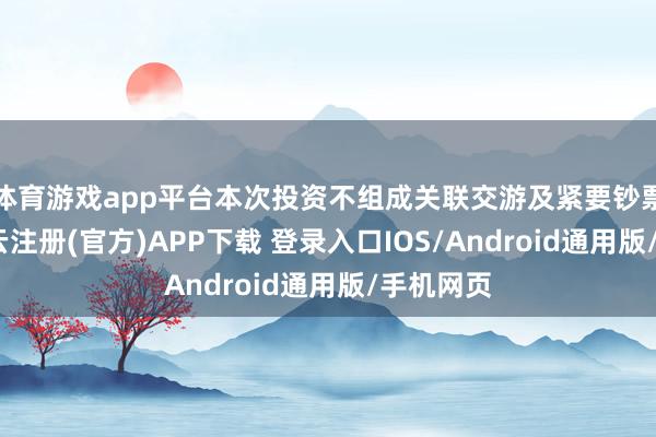 体育游戏app平台本次投资不组成关联交游及紧要钞票重组-开云注册(官方)APP下载 登录入口IOS/Android通用版/手机网页