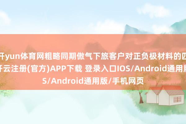 开yun体育网粗略同期傲气下旅客户对正负极材料的匹配性需求-开云注册(官方)APP下载 登录入口IOS/Android通用版/手机网页